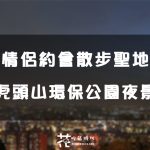 【桃園│桃園區】情侶放閃勝地！約會 散步兩相宜。虎頭山環保公園夜景